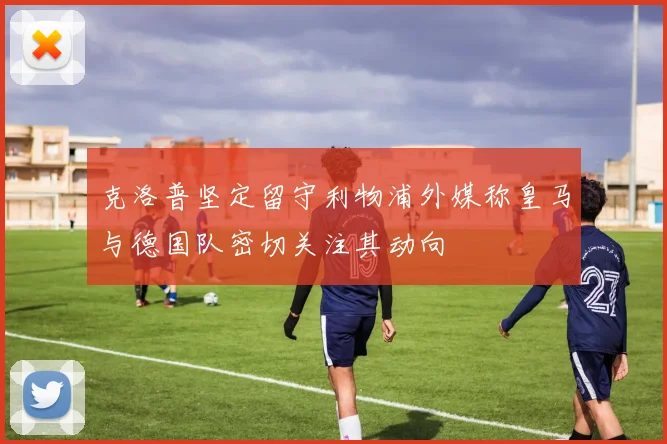 克洛普坚定留守利物浦外媒称皇马与德国队密切关注其动向