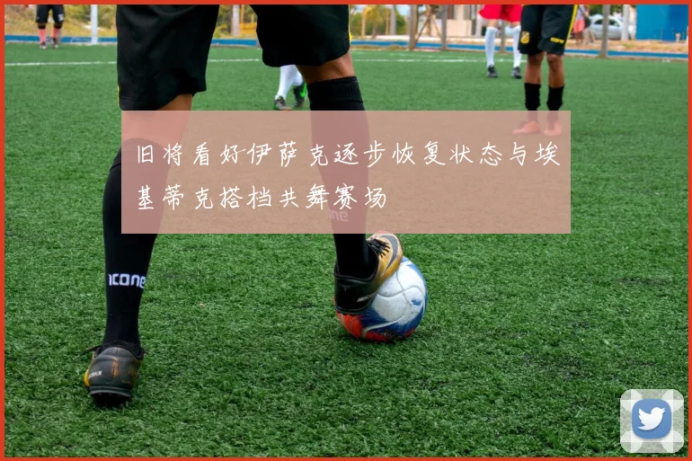 旧将看好伊萨克逐步恢复状态与埃基蒂克搭档共舞赛场