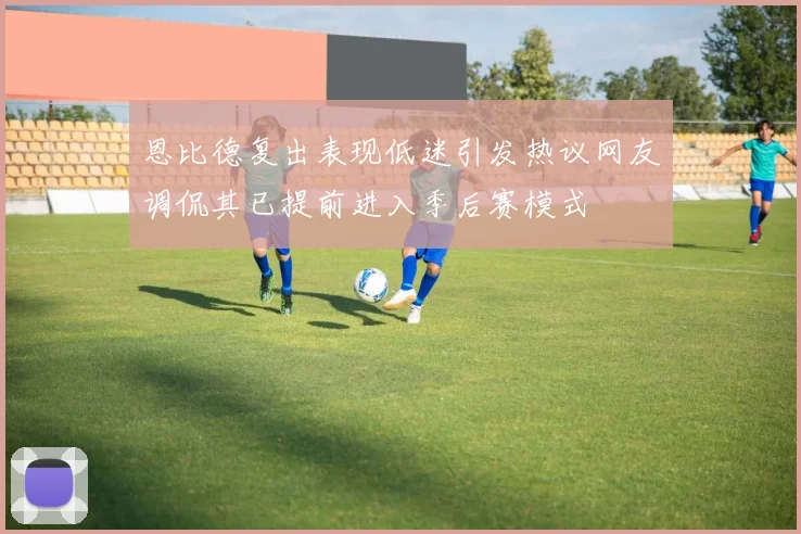 恩比德复出表现低迷引发热议网友调侃其已提前进入季后赛模式