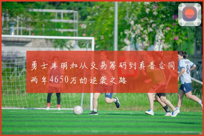 勇士库明加从交易筹码到真香合同两年4650万的逆袭之路