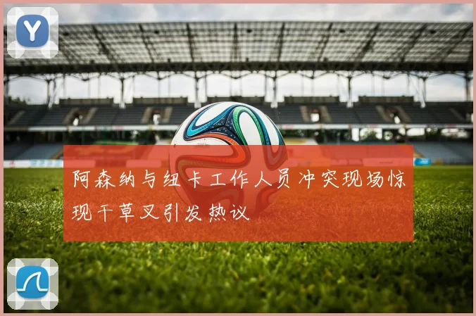 阿森纳与纽卡工作人员冲突现场惊现干草叉引发热议