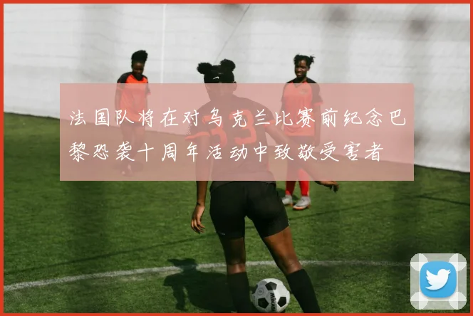 法国队将在对乌克兰比赛前纪念巴黎恐袭十周年活动中致敬受害者