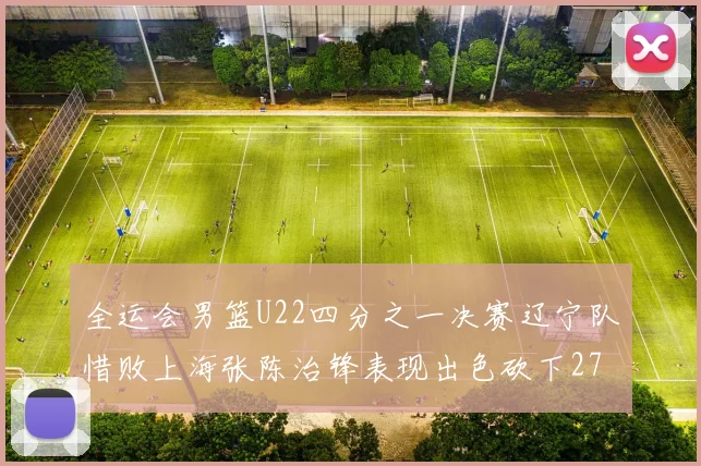 全运会男篮U22四分之一决赛辽宁队惜败上海张陈治锋表现出色砍下27分23篮板5盖帽