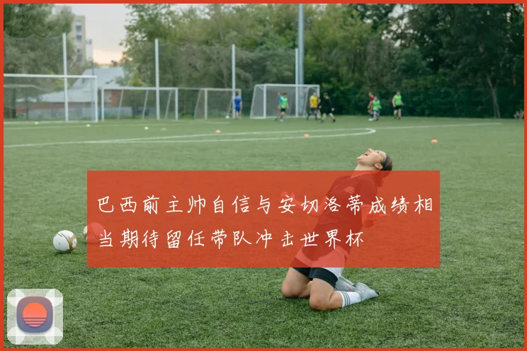巴西前主帅自信与安切洛蒂成绩相当期待留任带队冲击世界杯