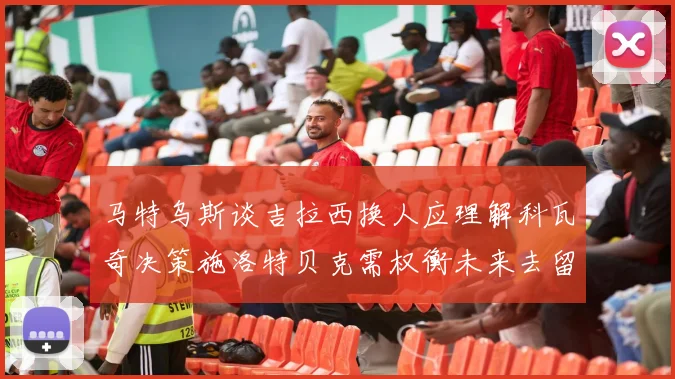马特乌斯谈吉拉西换人应理解科瓦奇决策施洛特贝克需权衡未来去留