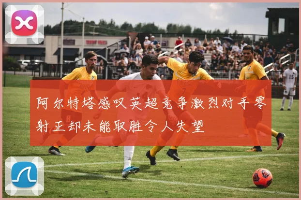 阿尔特塔感叹英超竞争激烈对手零射正却未能取胜令人失望