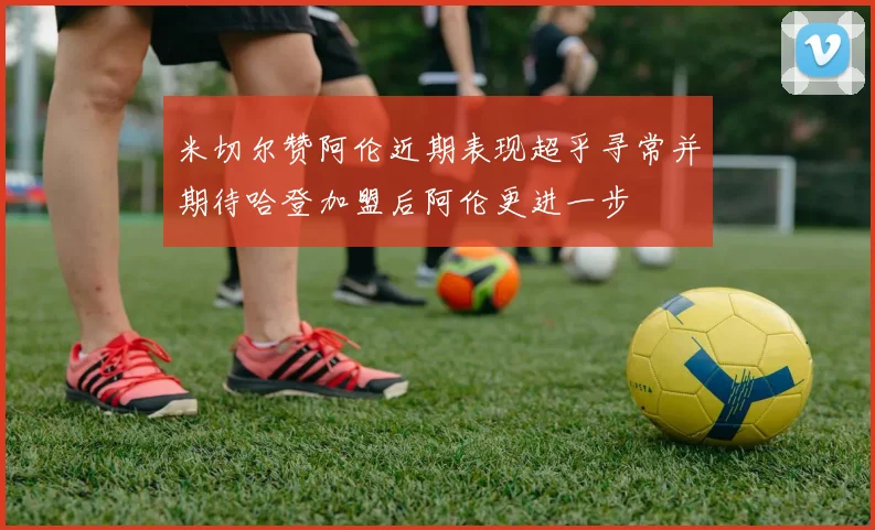 米切尔赞阿伦近期表现超乎寻常并期待哈登加盟后阿伦更进一步