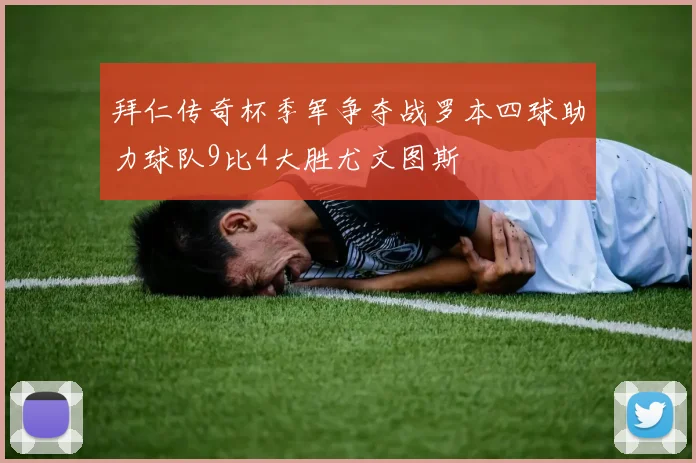 拜仁传奇杯季军争夺战罗本四球助力球队9比4大胜尤文图斯