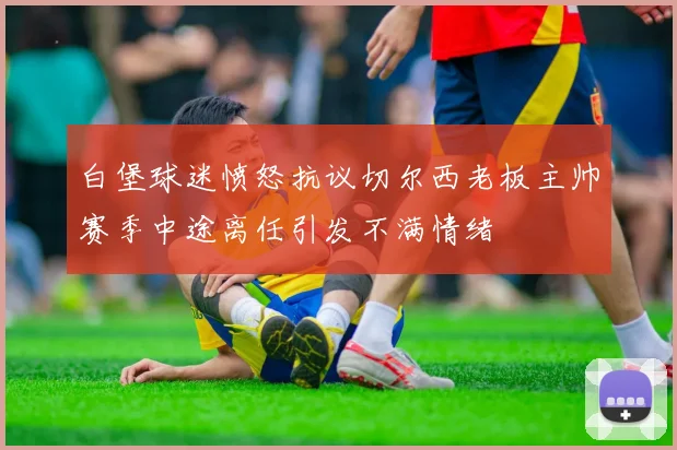 白堡球迷愤怒抗议切尔西老板主帅赛季中途离任引发不满情绪