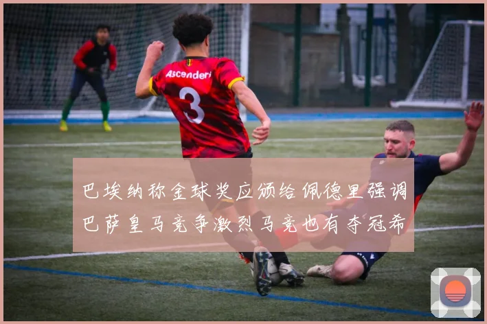 巴埃纳称金球奖应颁给佩德里强调巴萨皇马竞争激烈马竞也有夺冠希望
