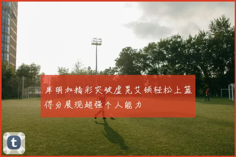 库明加精彩突破虚晃艾顿轻松上篮得分展现超强个人能力