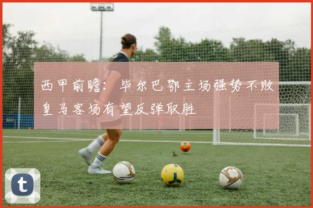 西甲前瞻：毕尔巴鄂主场强势不败皇马客场有望反弹取胜