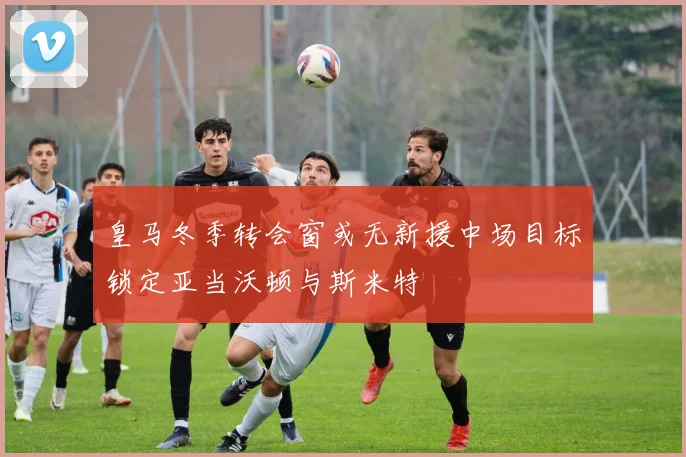 皇马冬季转会窗或无新援中场目标锁定亚当沃顿与斯米特