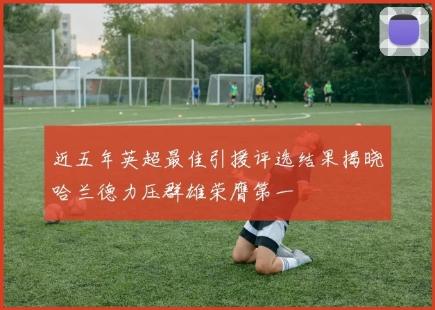 近五年英超最佳引援评选结果揭晓哈兰德力压群雄荣膺第一