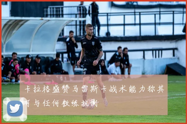 卡拉格盛赞马雷斯卡战术能力称其可与任何教练抗衡