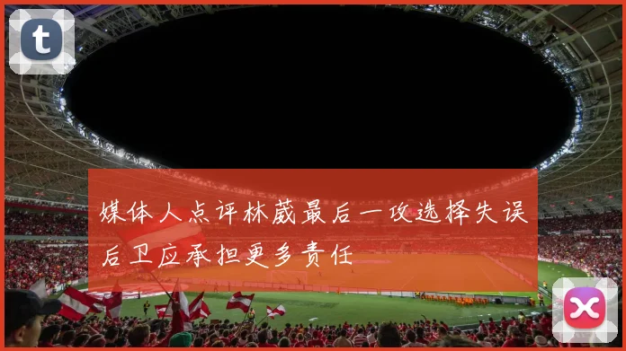 媒体人点评林葳最后一攻选择失误后卫应承担更多责任
