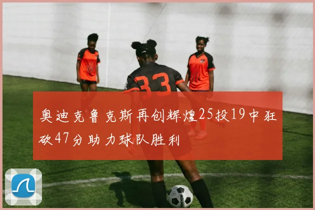 奥迪克鲁克斯再创辉煌25投19中狂砍47分助力球队胜利