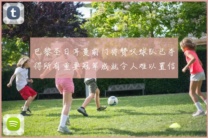 巴黎圣日耳曼前门将赞叹球队已夺得所有重要冠军成就令人难以置信