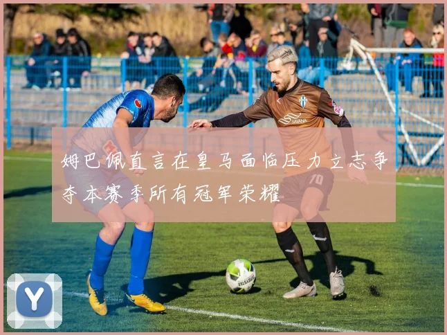 姆巴佩直言在皇马面临压力立志争夺本赛季所有冠军荣耀