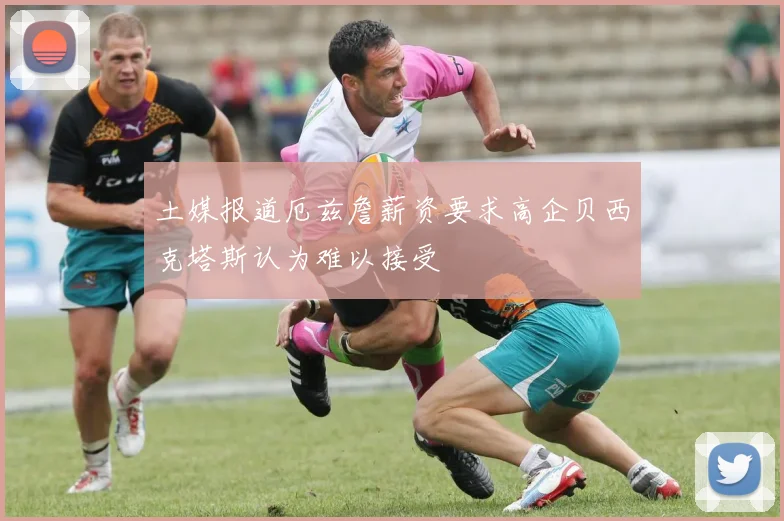 土媒报道厄兹詹薪资要求高企贝西克塔斯认为难以接受