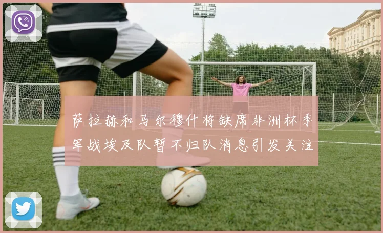 萨拉赫和马尔穆什将缺席非洲杯季军战埃及队暂不归队消息引发关注