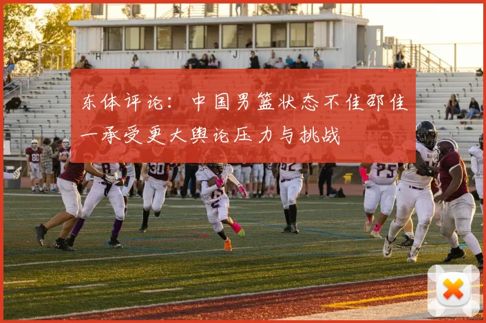 东体评论：中国男篮状态不佳邵佳一承受更大舆论压力与挑战