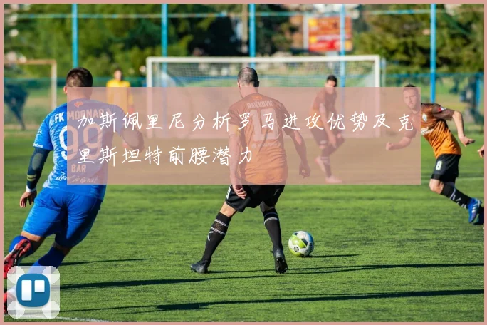 加斯佩里尼分析罗马进攻优势及克里斯坦特前腰潜力