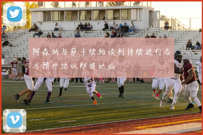 阿森纳与萨卡续约谈判持续进行各方预计协议即将达成