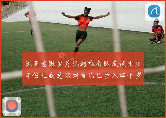 保罗感慨岁月流逝唯有队友谈出生年份让我意识到自己已步入四十岁