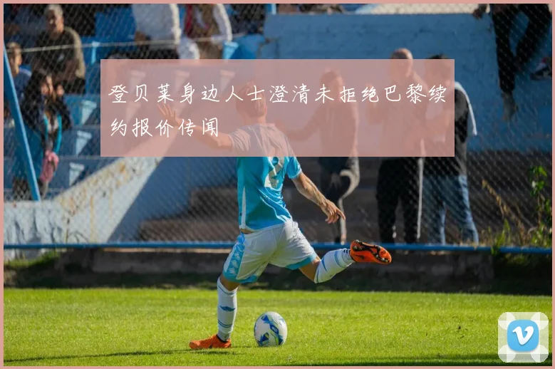 登贝莱身边人士澄清未拒绝巴黎续约报价传闻