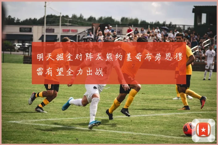 明天掘金对阵灰熊约基奇布劳恩穆雷有望全力出战