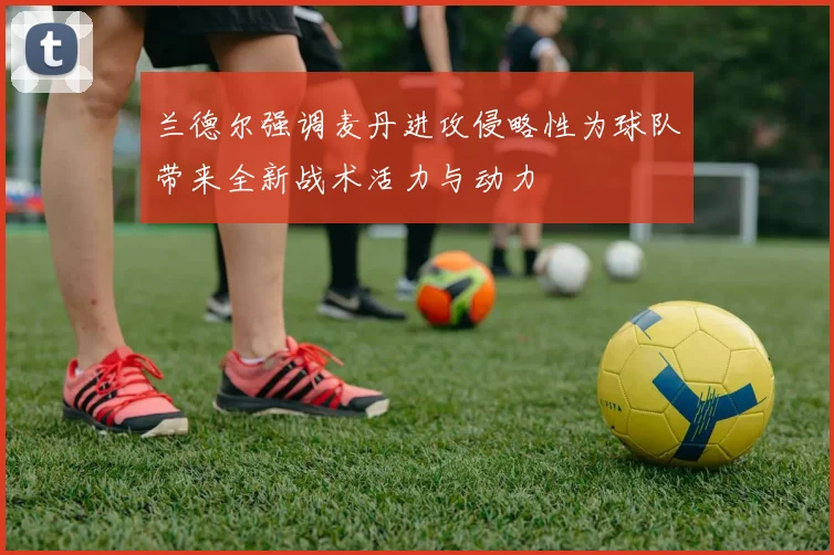 兰德尔强调麦丹进攻侵略性为球队带来全新战术活力与动力