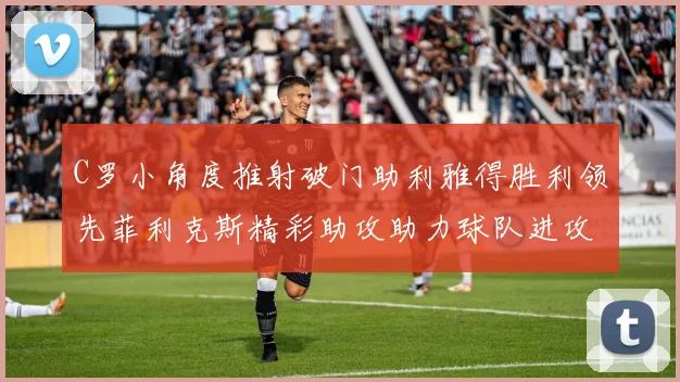 C罗小角度推射破门助利雅得胜利领先菲利克斯精彩助攻助力球队进攻