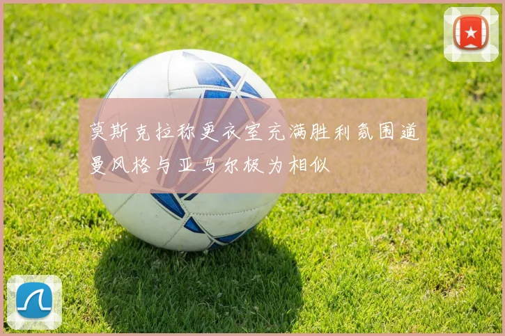 莫斯克拉称更衣室充满胜利氛围道曼风格与亚马尔极为相似