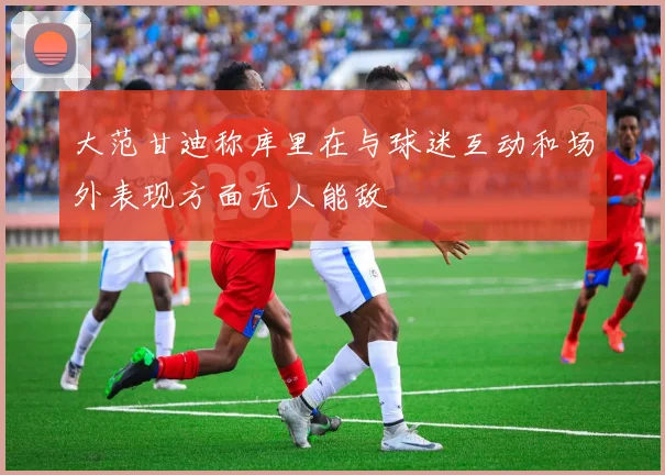 大范甘迪称库里在与球迷互动和场外表现方面无人能敌