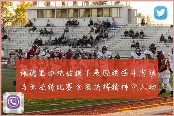 佩德里拒绝被换下展现顽强斗志助马竞逆转比赛全场拼搏精神令人动容