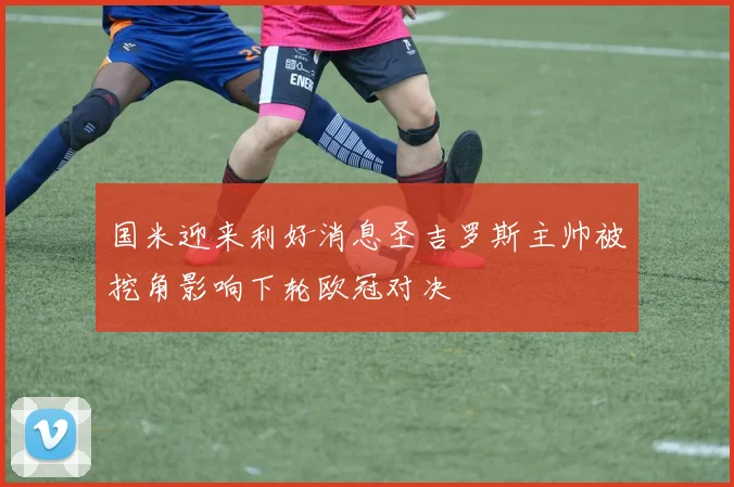 国米迎来利好消息圣吉罗斯主帅被挖角影响下轮欧冠对决