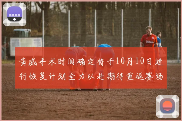 黄威手术时间确定将于10月10日进行恢复计划全力以赴期待重返赛场