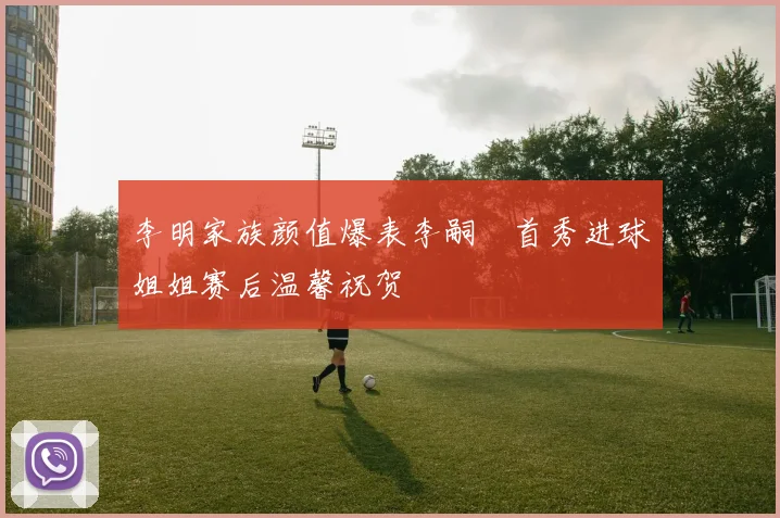 李明家族颜值爆表李嗣镕首秀进球姐姐赛后温馨祝贺