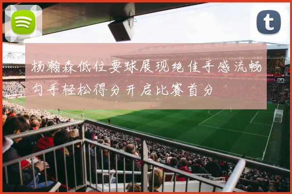 杨瀚森低位要球展现绝佳手感流畅勾手轻松得分开启比赛首分