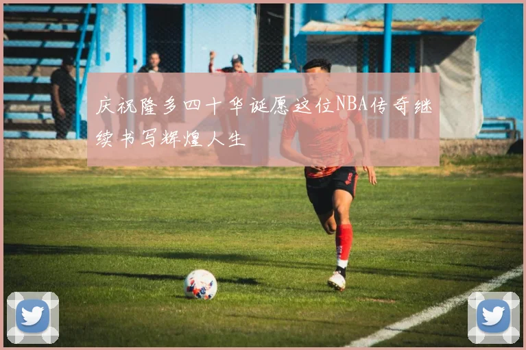 庆祝隆多四十华诞愿这位NBA传奇继续书写辉煌人生