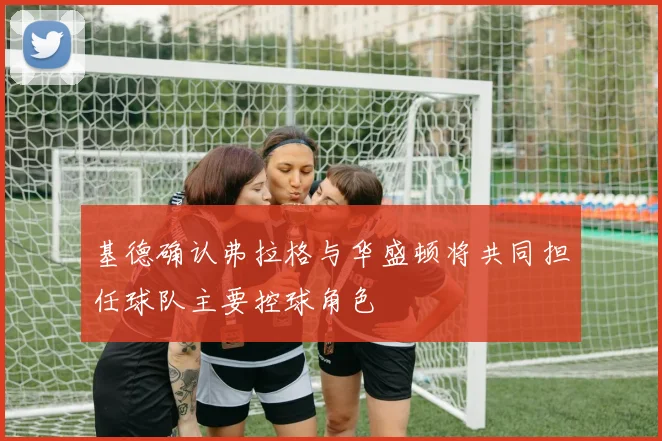 基德确认弗拉格与华盛顿将共同担任球队主要控球角色